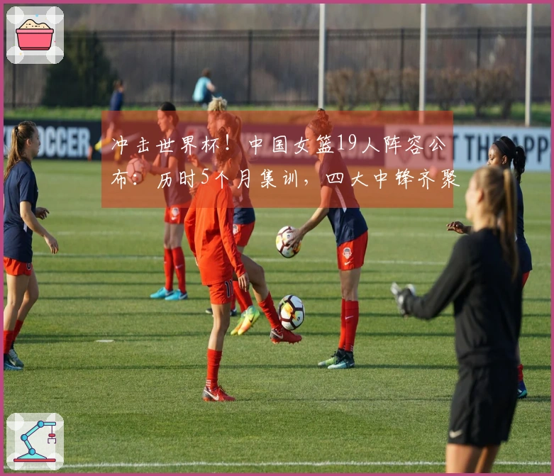 冲击世界杯！中国女篮19人阵容公布：历时5个月集训，四大中锋齐聚