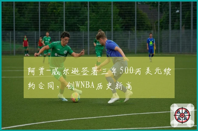 阿贾-威尔逊签署三年500万美元续约合同，创WNBA历史新高
