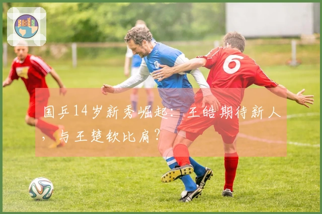 国乒14岁新秀崛起：王皓期待新人，与王楚钦比肩？