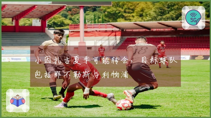 小因扎吉夏季可能转会，目标球队包括那不勒斯与利物浦