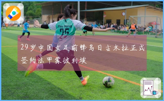 29岁中国女足前锋乌日古木拉正式签约法甲蒙彼利埃