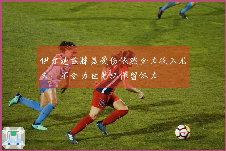 伊尔迪兹膝盖受伤依然全力投入尤文,不会为世界杯保留体力