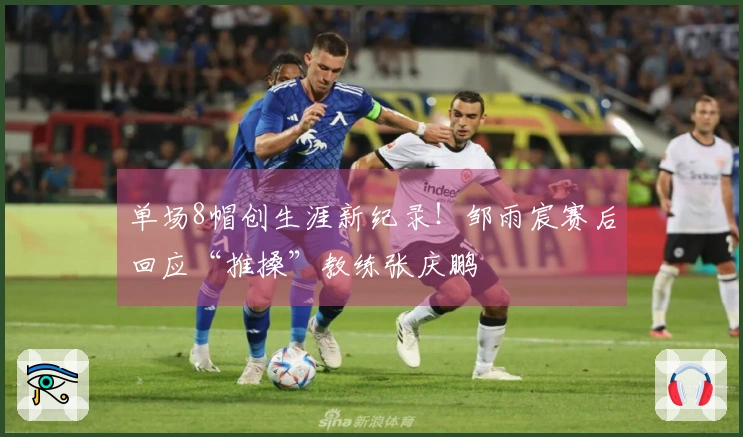 单场8帽创生涯新纪录！邹雨宸赛后回应“推搡”教练张庆鹏