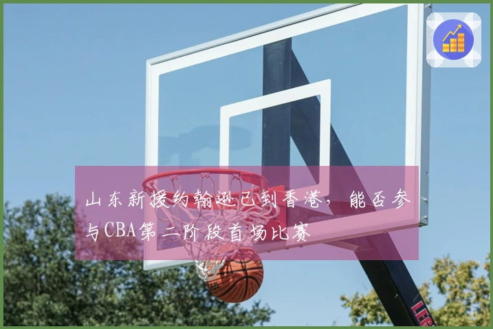 山东新援约翰逊已到香港，能否参与CBA第二阶段首场比赛