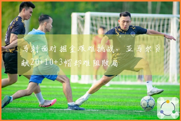马刺面对掘金艰难挑战，亚马尔贡献20+10+3帽却难阻败局