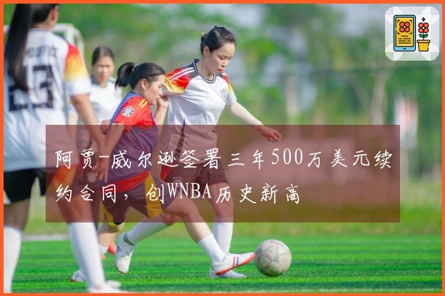 阿贾-威尔逊签署三年500万美元续约合同，创WNBA历史新高