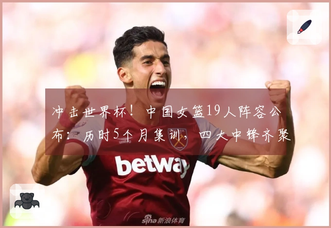 冲击世界杯！中国女篮19人阵容公布：历时5个月集训，四大中锋齐聚