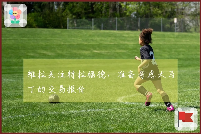 维拉关注特拉福德，准备考虑大马丁的交易报价