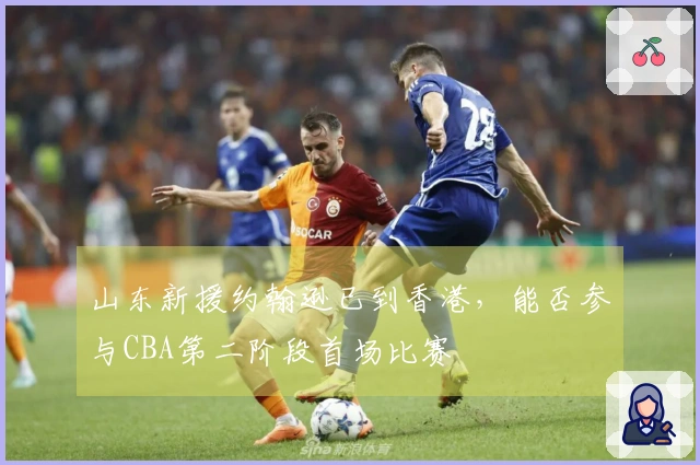 山东新援约翰逊已到香港，能否参与CBA第二阶段首场比赛