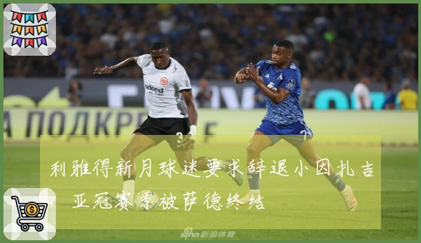 利雅得新月球迷要求辞退小因扎吉，亚冠赛季被萨德终结