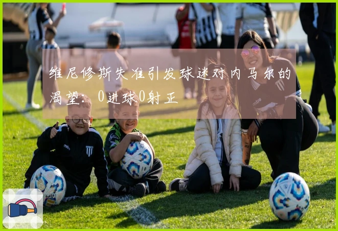 维尼修斯失准引发球迷对内马尔的渴望：0进球0射正