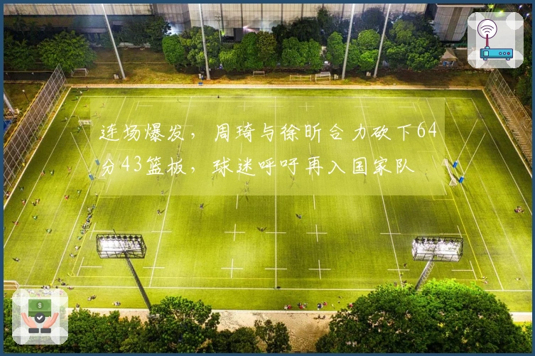 连场爆发，周琦与徐昕合力砍下64分43篮板，球迷呼吁再入国家队