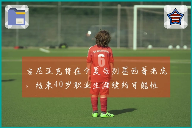 吉尼亚克将在今夏告别墨西哥老虎，结束40岁职业生涯续约可能性