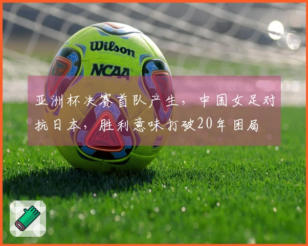 亚洲杯决赛首队产生，中国女足对抗日本，胜利意味打破20年困局
