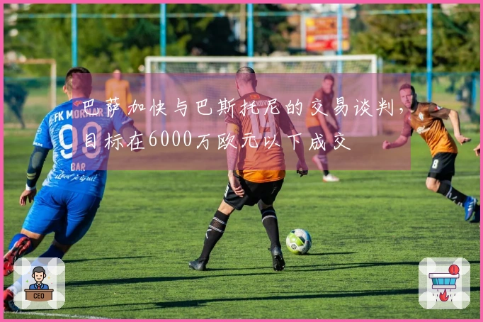 巴萨加快与巴斯托尼的交易谈判，目标在6000万欧元以下成交