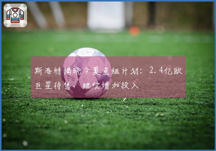 斯洛特揭晓今夏重组计划：2.4亿欧巨星待售，继续增加投入