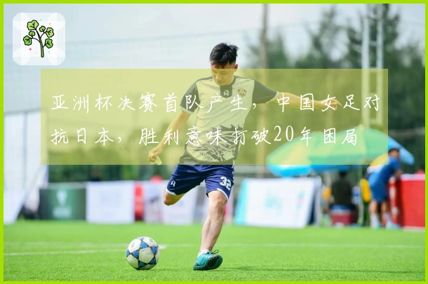亚洲杯决赛首队产生，中国女足对抗日本，胜利意味打破20年困局