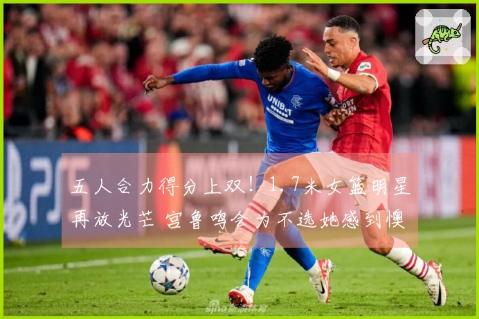 五人合力得分上双！1.7米女篮明星再放光芒 宫鲁鸣会为不选她感到懊悔吗？