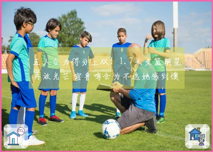 五人合力得分上双！1.7米女篮明星再放光芒 宫鲁鸣会为不选她感到懊悔吗？