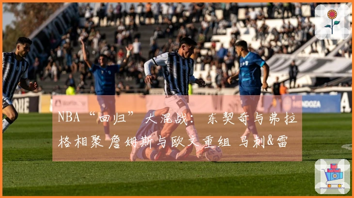 NBA“回归”大混战：东契奇与弗拉格相聚 詹姆斯与欧文重组 马刺&雷霆精彩纷呈